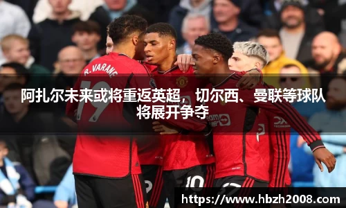 阿扎尔未来或将重返英超，切尔西、曼联等球队将展开争夺