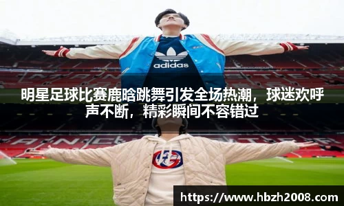 明星足球比赛鹿晗跳舞引发全场热潮，球迷欢呼声不断，精彩瞬间不容错过
